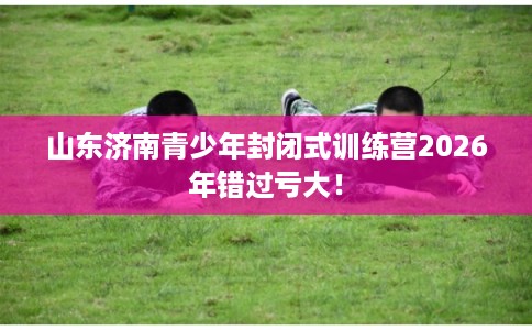 山东济南青少年封闭式训练营2026年错过亏大！