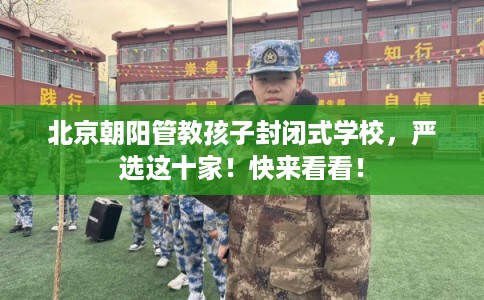 北京朝阳管教孩子封闭式学校，严选这十家！快来看看！