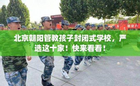 北京朝阳管教孩子封闭式学校，严选这十家！快来看看！