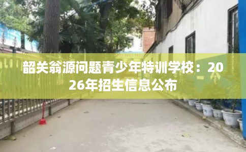 韶关翁源问题青少年特训学校：2026年招生信息公布