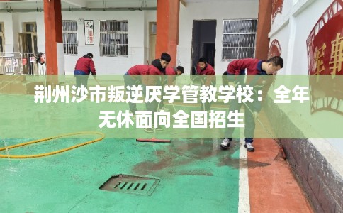 荆州沙市叛逆厌学管教学校：全年无休面向全国招生