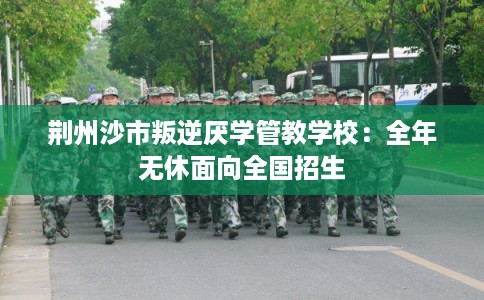 荆州沙市叛逆厌学管教学校：全年无休面向全国招生