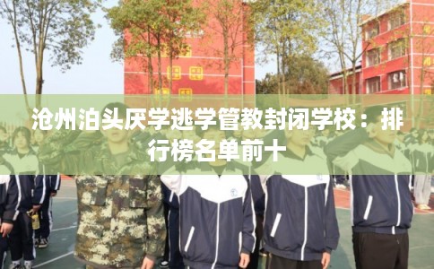 沧州泊头厌学逃学管教封闭学校：排行榜名单前十