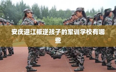 安庆迎江叛逆孩子的军训学校有哪些