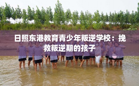 日照东港教育青少年叛逆学校：挽救叛逆期的孩子