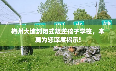 梅州大埔封闭式叛逆孩子学校，本篇为您深度揭示!