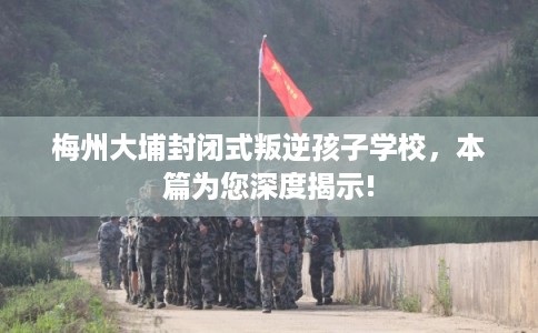 梅州大埔封闭式叛逆孩子学校，本篇为您深度揭示!