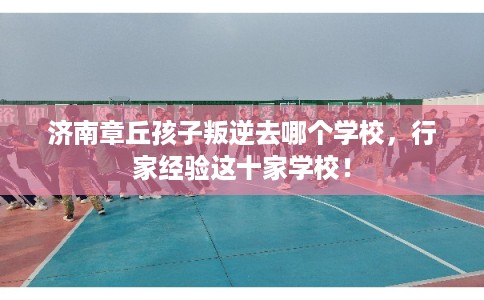 济南章丘孩子叛逆去哪个学校，行家经验这十家学校！