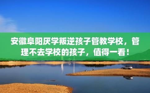 安徽阜阳厌学叛逆孩子管教学校，管理不去学校的孩子，值得一看！