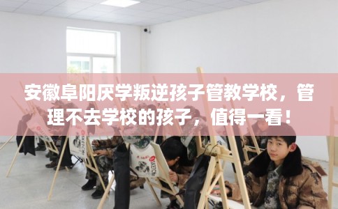 安徽阜阳厌学叛逆孩子管教学校，管理不去学校的孩子，值得一看！