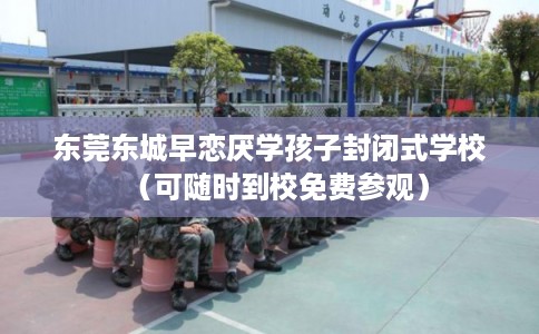 东莞东城早恋厌学孩子封闭式学校（可随时到校免费参观）