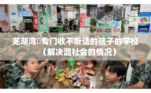 芜湖湾沚专门收不听话的孩子的学校（解决混社会的情况）