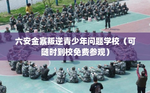 六安金寨叛逆青少年问题学校（可随时到校免费参观）