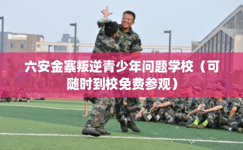 六安金寨叛逆青少年问题学校（可随时到校免费参观）