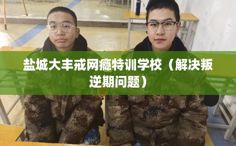 盐城大丰戒网瘾特训学校（解决叛逆期问题）