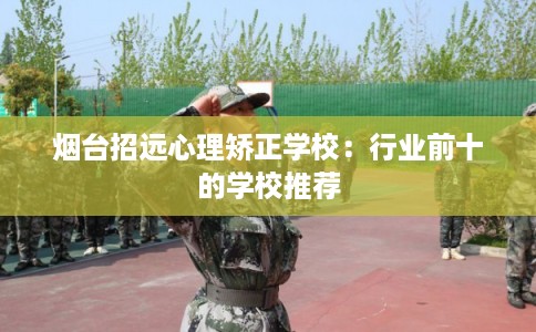 烟台招远心理矫正学校：行业前十的学校推荐