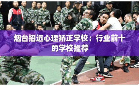 烟台招远心理矫正学校：行业前十的学校推荐