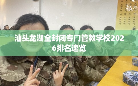 汕头龙湖全封闭专门管教学校2026排名速览