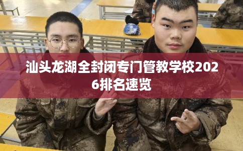 汕头龙湖全封闭专门管教学校2026排名速览