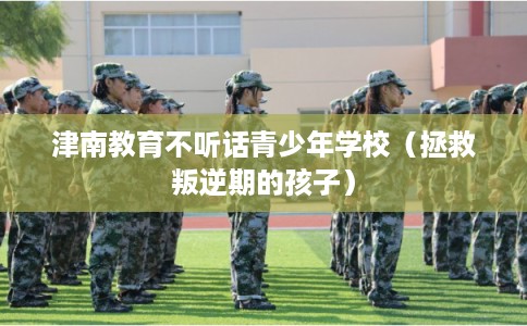 津南教育不听话青少年学校（拯救叛逆期的孩子）