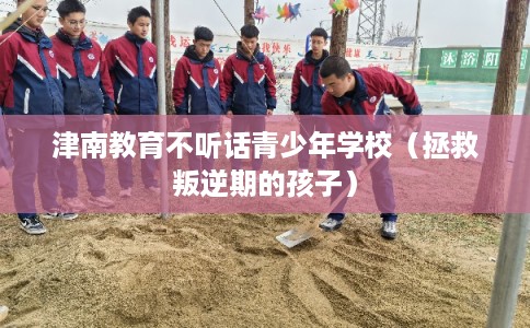 津南教育不听话青少年学校（拯救叛逆期的孩子）