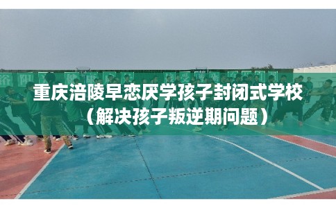 重庆涪陵早恋厌学孩子封闭式学校（解决孩子叛逆期问题）