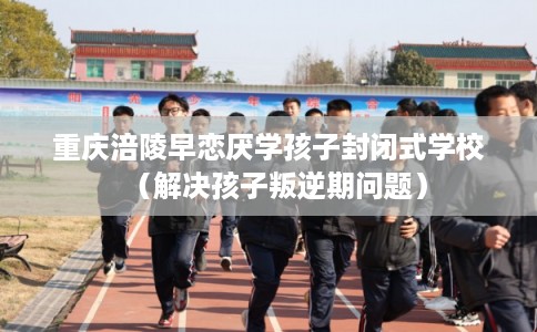 重庆涪陵早恋厌学孩子封闭式学校（解决孩子叛逆期问题）