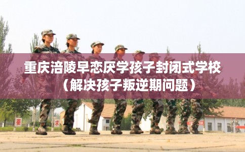 重庆涪陵早恋厌学孩子封闭式学校（解决孩子叛逆期问题）