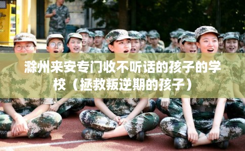 滁州来安专门收不听话的孩子的学校（拯救叛逆期的孩子）