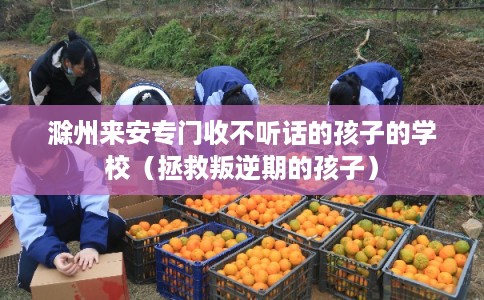 滁州来安专门收不听话的孩子的学校（拯救叛逆期的孩子）