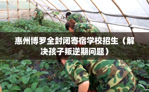 惠州博罗全封闭寄宿学校招生（解决孩子叛逆期问题）