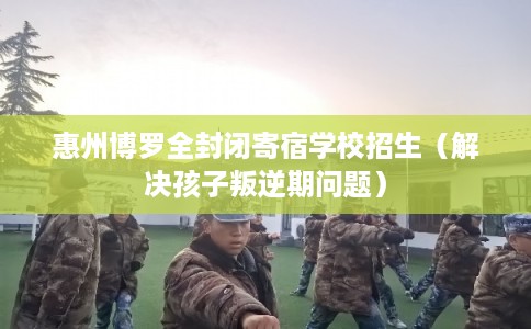 惠州博罗全封闭寄宿学校招生（解决孩子叛逆期问题）