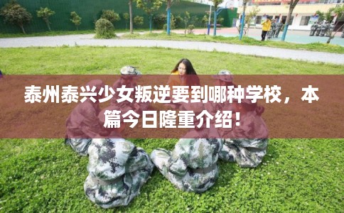 泰州泰兴少女叛逆要到哪种学校，本篇今日隆重介绍！