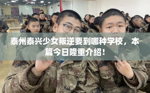 泰州泰兴少女叛逆要到哪种学校，本篇今日隆重介绍！