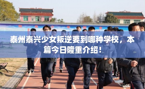 泰州泰兴少女叛逆要到哪种学校，本篇今日隆重介绍！