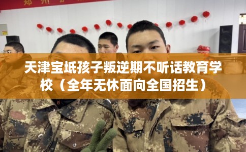 天津宝坻孩子叛逆期不听话教育学校（全年无休面向全国招生）