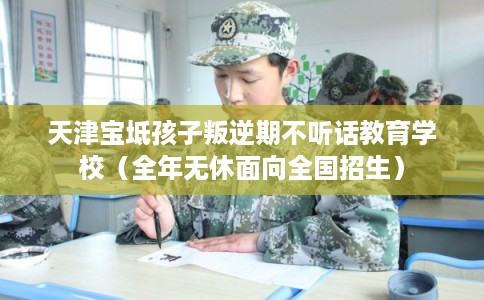 天津宝坻孩子叛逆期不听话教育学校（全年无休面向全国招生）