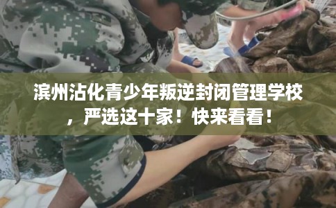 滨州沾化青少年叛逆封闭管理学校，严选这十家！快来看看！