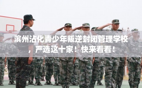 滨州沾化青少年叛逆封闭管理学校，严选这十家！快来看看！