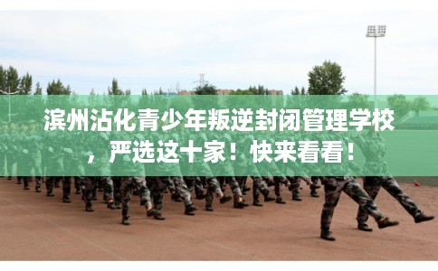 滨州沾化青少年叛逆封闭管理学校，严选这十家！快来看看！