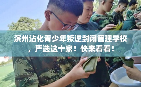 滨州沾化青少年叛逆封闭管理学校，严选这十家！快来看看！