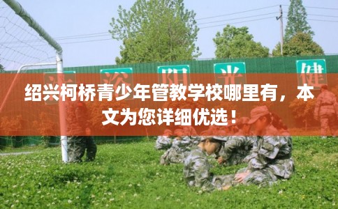 绍兴柯桥青少年管教学校哪里有，本文为您详细优选！