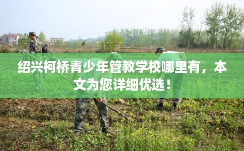 绍兴柯桥青少年管教学校哪里有，本文为您详细优选！
