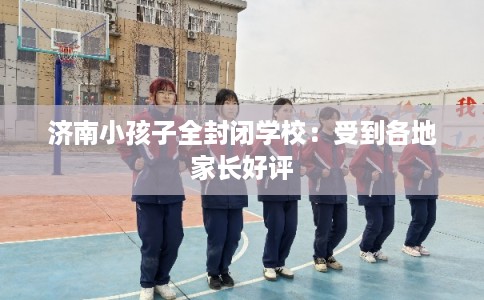 济南小孩子全封闭学校：受到各地家长好评