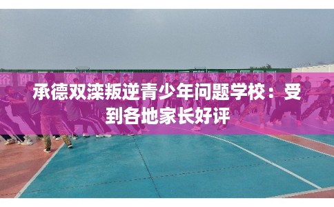承德双滦叛逆青少年问题学校：受到各地家长好评