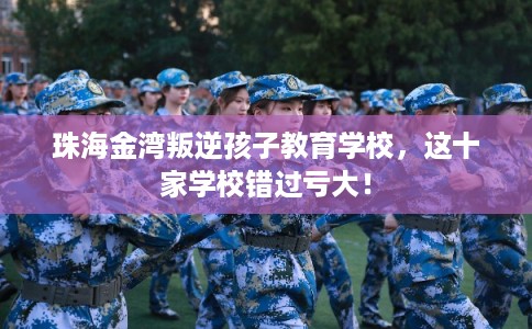 珠海金湾叛逆孩子教育学校，这十家学校错过亏大！