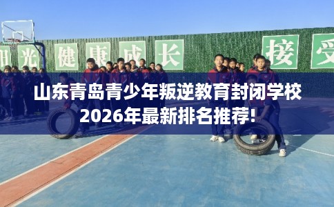 山东青岛青少年叛逆教育封闭学校2026年最新排名推荐!
