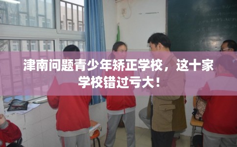 津南问题青少年矫正学校，这十家学校错过亏大！