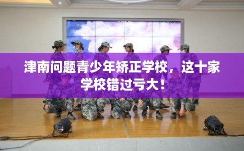 津南问题青少年矫正学校，这十家学校错过亏大！