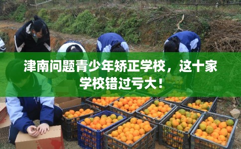 津南问题青少年矫正学校，这十家学校错过亏大！